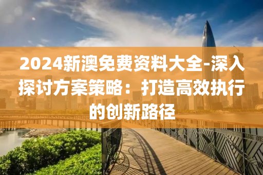 2024新澳免费资料大全-深入探讨方案策略：打造高效执行的创新路径