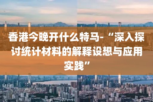 香港今晚开什么特马-“深入探讨统计材料的解释设想与应用实践”