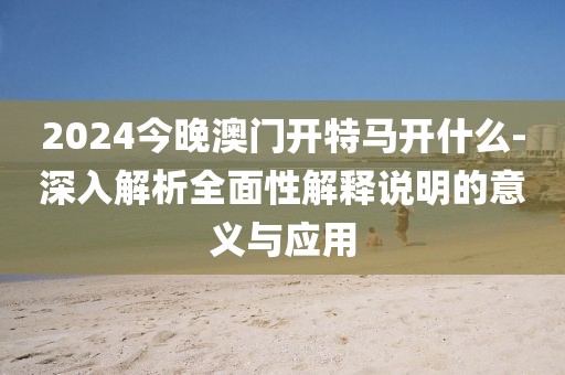 2024今晚澳门开特马开什么-深入解析全面性解释说明的意义与应用