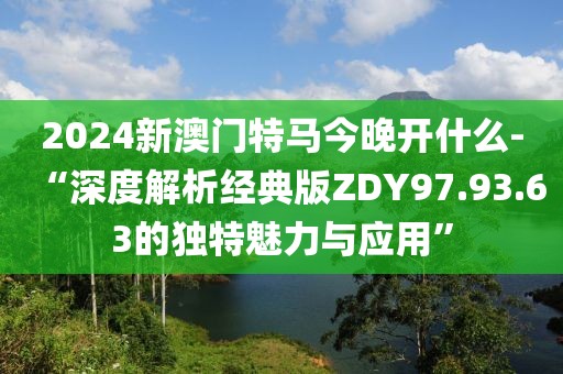 2024新澳门特马今晚开什么-“深度解析经典版ZDY97.93.63的独特魅力与应用”