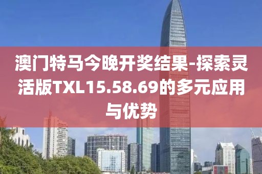 澳门特马今晚开奖结果-探索灵活版TXL15.58.69的多元应用与优势