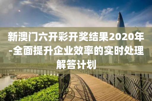 新澳门六开彩开奖结果2020年-全面提升企业效率的实时处理解答计划