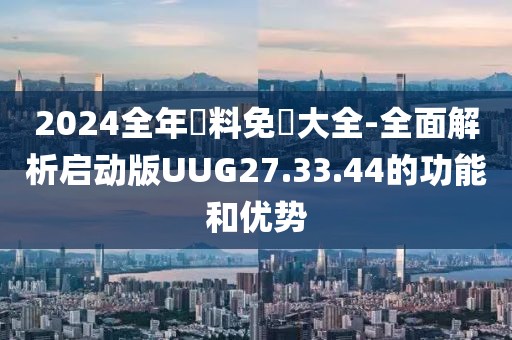 2024全年資料免費大全-全面解析启动版UUG27.33.44的功能和优势