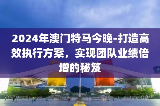 2024年澳门特马今晚-打造高效执行方案，实现团队业绩倍增的秘笈