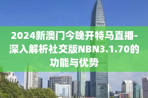 2024新澳门今晚开特马直播-深入解析社交版NBN3.1.70的功能与优势