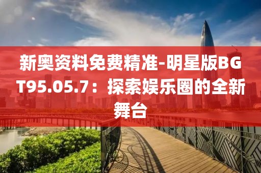 新奥资料免费精准-明星版BGT95.05.7：探索娱乐圈的全新舞台