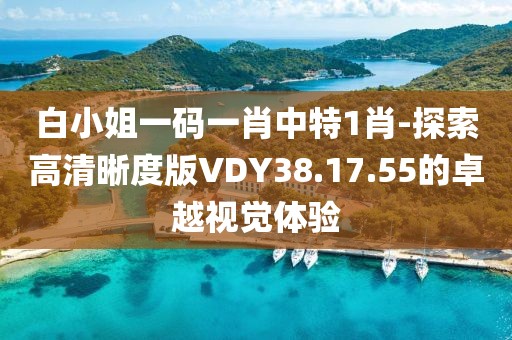 白小姐一码一肖中特1肖-探索高清晰度版VDY38.17.55的卓越视觉体验