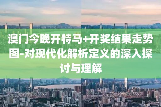 澳门今晚开特马+开奖结果走势图-对现代化解析定义的深入探讨与理解