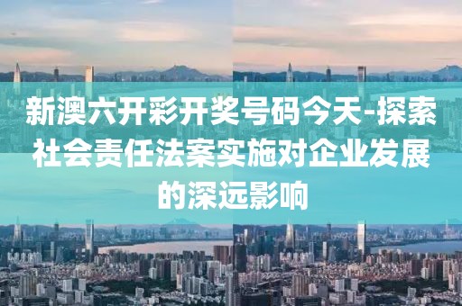 新澳六开彩开奖号码今天-探索社会责任法案实施对企业发展的深远影响
