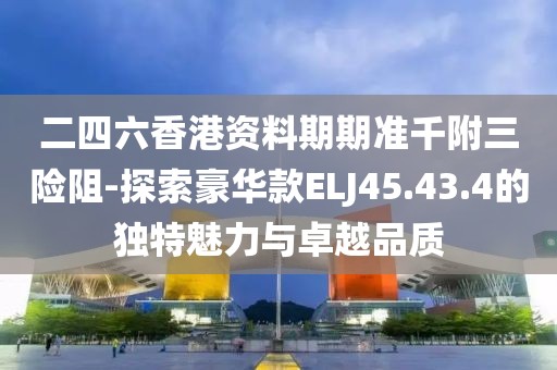 二四六香港资料期期准千附三险阻-探索豪华款ELJ45.43.4的独特魅力与卓越品质