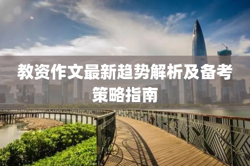 教资作文最新趋势解析及备考策略指南