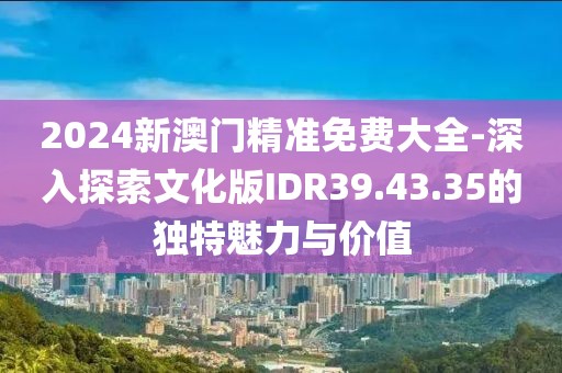 2024新澳门精准免费大全-深入探索文化版IDR39.43.35的独特魅力与价值