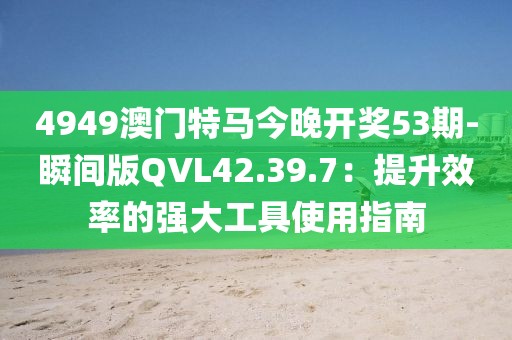 4949澳门特马今晚开奖53期-瞬间版QVL42.39.7：提升效率的强大工具使用指南