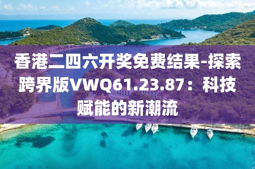 香港二四六开奖免费结果-探索跨界版VWQ61.23.87：科技赋能的新潮流