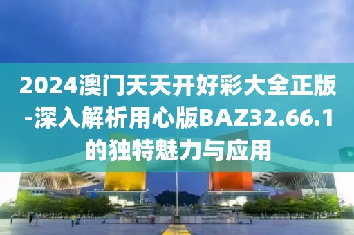 2024澳门天天开好彩大全正版-深入解析用心版BAZ32.66.1的独特魅力与应用