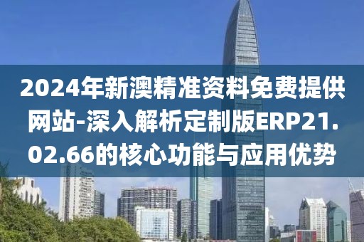 2024年新澳精准资料免费提供网站-深入解析定制版ERP21.02.66的核心功能与应用优势