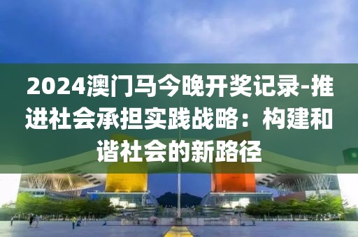 2024澳门马今晚开奖记录-推进社会承担实践战略：构建和谐社会的新路径