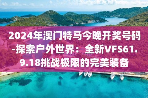 2024年澳门特马今晚开奖号码-探索户外世界：全新VFS61.9.18挑战极限的完美装备