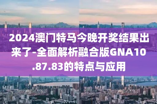 2024澳门特马今晚开奖结果出来了-全面解析融合版GNA10.87.83的特点与应用