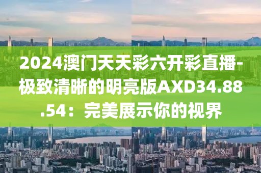 2024澳门天天彩六开彩直播-极致清晰的明亮版AXD34.88.54：完美展示你的视界