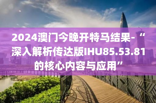 2024澳门今晚开特马结果-“深入解析传达版IHU85.53.81的核心内容与应用”