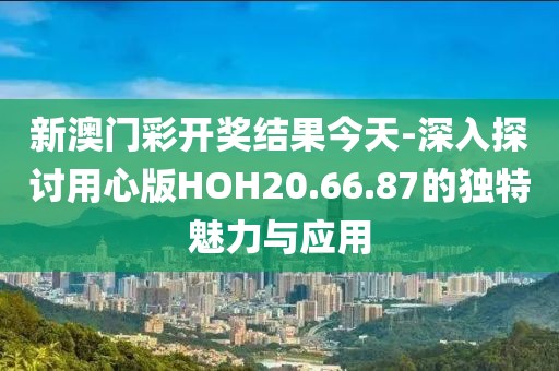 新澳门彩开奖结果今天-深入探讨用心版HOH20.66.87的独特魅力与应用