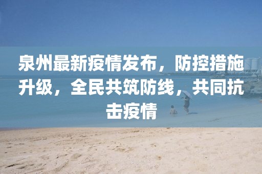泉州最新疫情发布，防控措施升级，全民共筑防线，共同抗击疫情