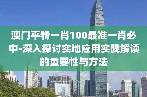 澳门平特一肖100最准一肖必中-深入探讨实地应用实践解读的重要性与方法