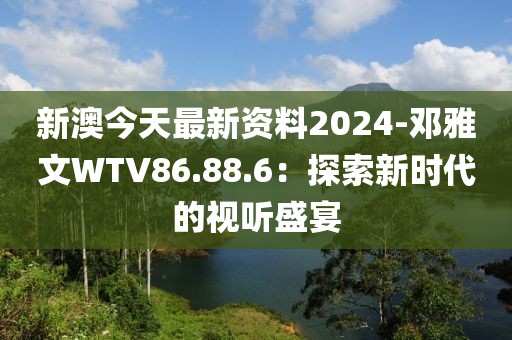 新澳今天最新资料2024-邓雅文WTV86.88.6：探索新时代的视听盛宴