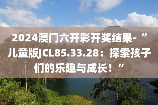2024澳门六开彩开奖结果-“儿童版JCL85.33.28：探索孩子们的乐趣与成长！”
