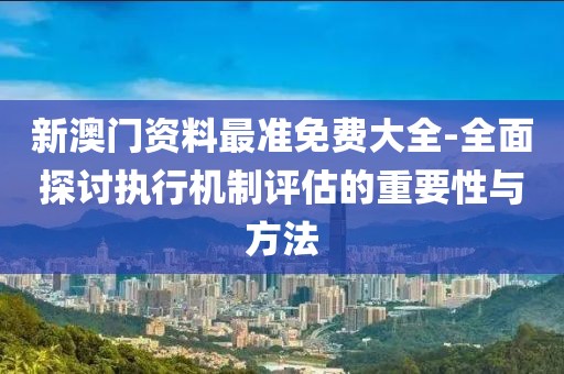 新澳门资料最准免费大全-全面探讨执行机制评估的重要性与方法
