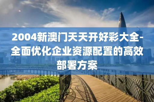 2004新澳门天天开好彩大全-全面优化企业资源配置的高效部署方案
