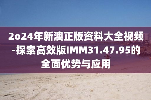 2o24年新澳正版资料大全视频-探索高效版IMM31.47.95的全面优势与应用