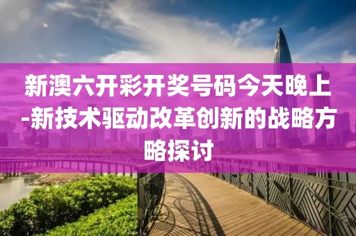 新澳六开彩开奖号码今天晚上-新技术驱动改革创新的战略方略探讨