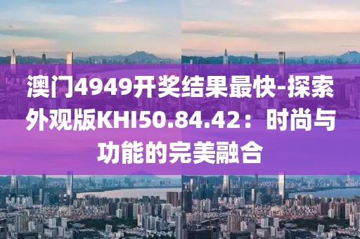 澳门4949开奖结果最快-探索外观版KHI50.84.42：时尚与功能的完美融合