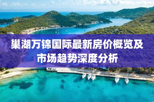 巢湖万锦国际最新房价概览及市场趋势深度分析