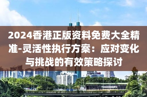 2024香港正版资料免费大全精准-灵活性执行方案：应对变化与挑战的有效策略探讨