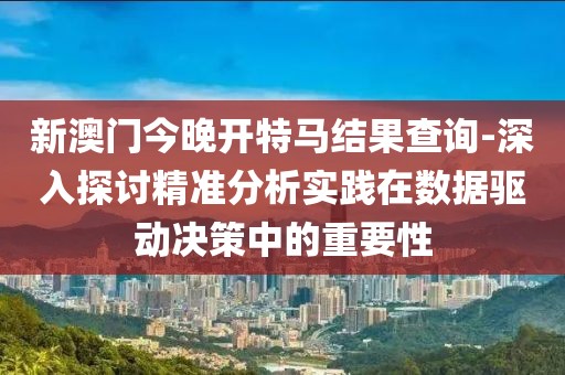 新澳门今晚开特马结果查询-深入探讨精准分析实践在数据驱动决策中的重要性