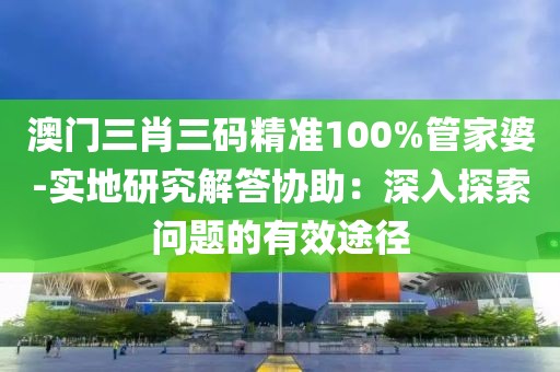 澳门三肖三码精准100%管家婆-实地研究解答协助：深入探索问题的有效途径