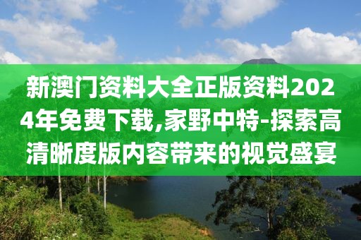 新澳门资料大全正版资料2024年免费下载,家野中特-探索高清晰度版内容带来的视觉盛宴