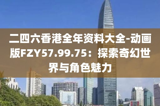 二四六香港全年资料大全-动画版FZY57.99.75：探索奇幻世界与角色魅力