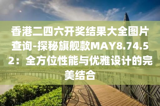 香港二四六开奖结果大全图片查询-探秘旗舰款MAY8.74.52：全方位性能与优雅设计的完美结合