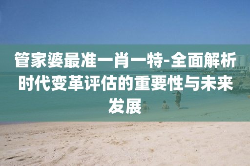 管家婆最准一肖一特-全面解析时代变革评估的重要性与未来发展