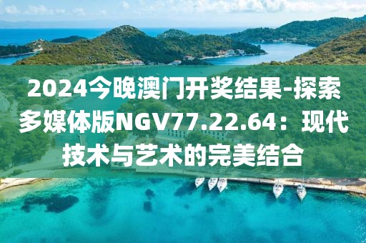 2024今晚澳门开奖结果-探索多媒体版NGV77.22.64：现代技术与艺术的完美结合