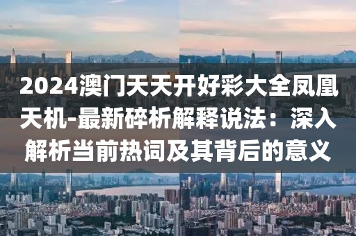 2024澳门天天开好彩大全凤凰天机-最新碎析解释说法：深入解析当前热词及其背后的意义