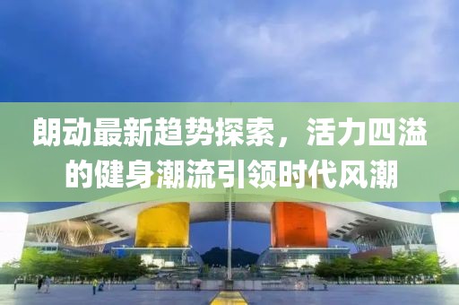 朗动最新趋势探索，活力四溢的健身潮流引领时代风潮