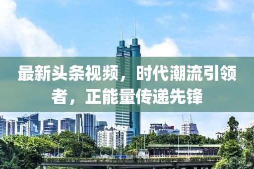 最新头条视频，时代潮流引领者，正能量传递先锋