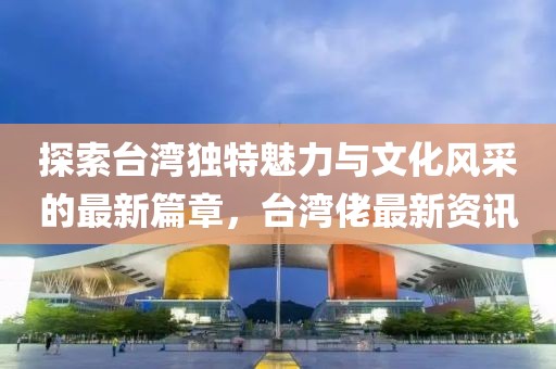 探索台湾独特魅力与文化风采的最新篇章，台湾佬最新资讯