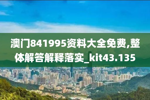 澳门841995资料大全免费,整体解答解释落实_kit43.135