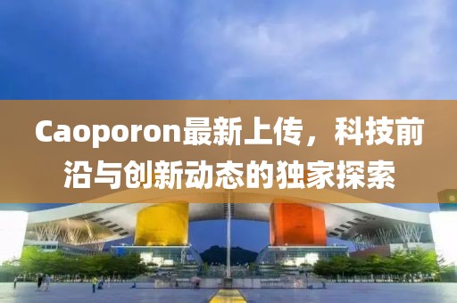 Caoporon最新上传，科技前沿与创新动态的独家探索